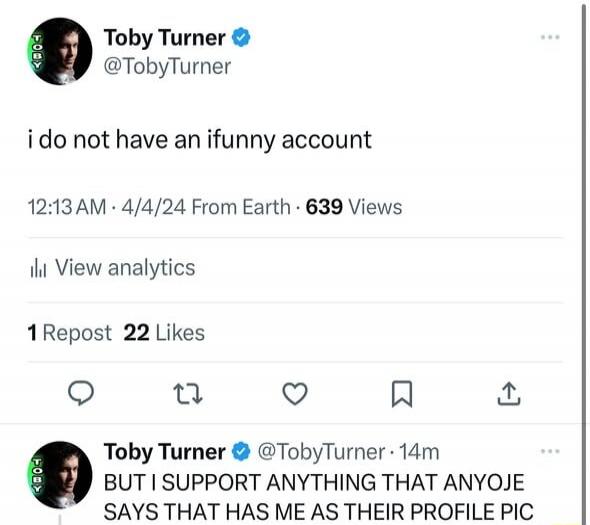 Toby Turner @TobyTurner i do not have an ifunny account 12:13 AM · 4/4/24 From Earth · 639 Views View analytics 1 Repost 22 Likes Toby Turner @TobyTurner · 14m BUT I SUPPORT ANYTHING THAT ANYOJE SAYS THAT HAS ME AS THEIR PROFILE PIC