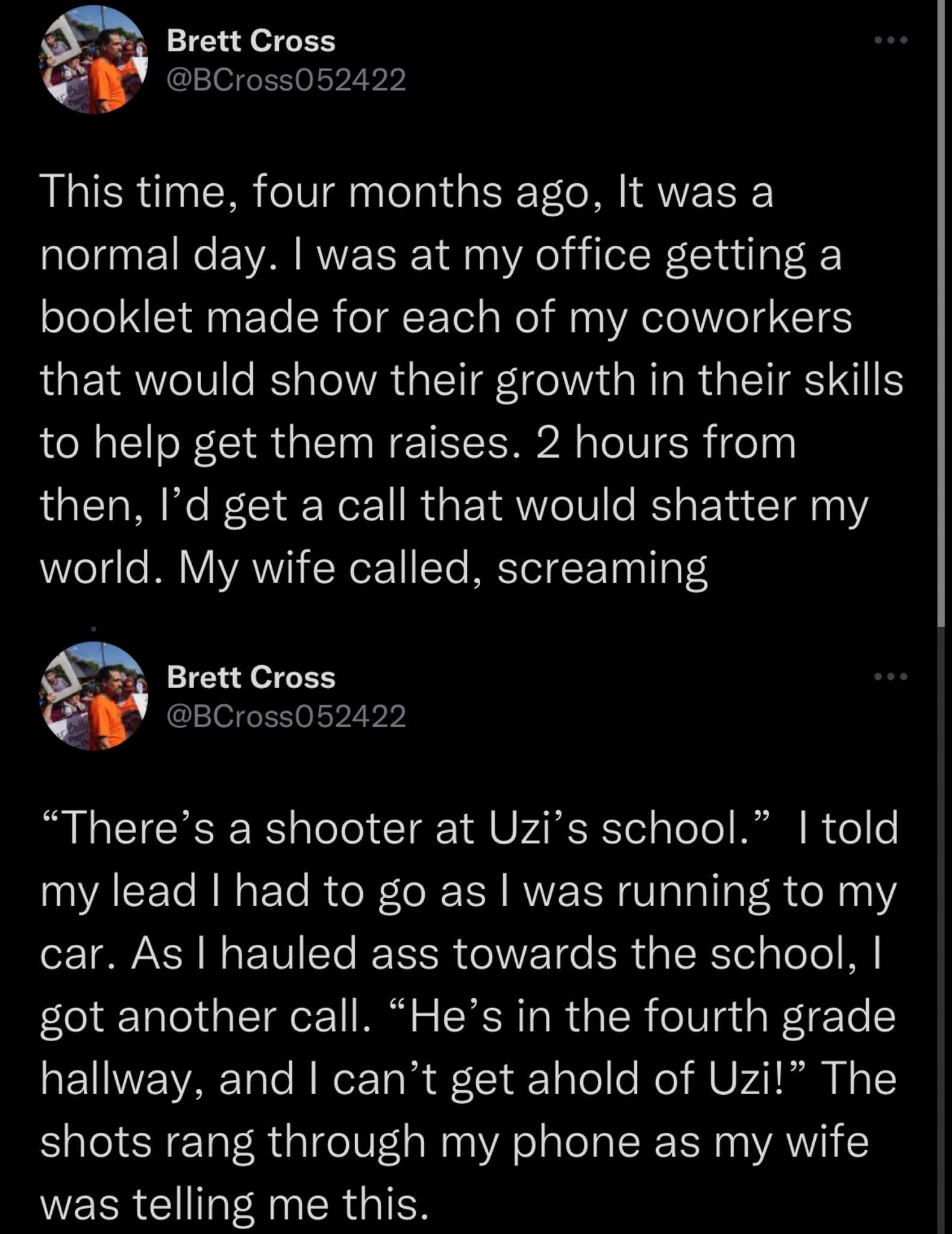 Brett Cross BCross052422 This time four months ago It was a normal day was at my office getting a booklet made for each of my coworkers that would show their growth in their skills to help get them raises 2 hours from then Id get a call that would shatter my world My wife called screaming Brett Cross BCross052422 Theres a shooter at Uzis school told my lead had to go as was running to my car As ha