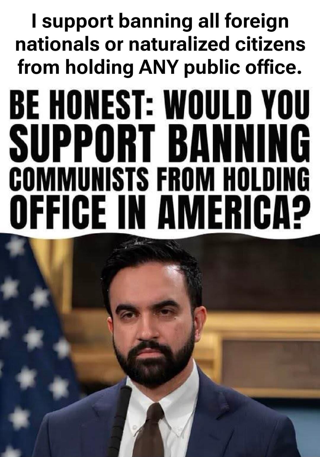 I support banning all foreign nationals or naturalized citizens from holding ANY public office. BE HONEST: WOULD YOU SUPPORT BANNING COMMUNISTS FROM HOLDING OFFICE IN AMERICA?