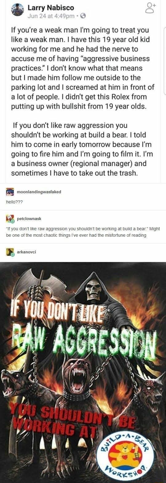 3 Larry Nabisco If youre a weak man Im going to treat you like a weak man have this 19 year old kid working for me and he had the nerve to accuse me of having aggressive business practices dont know what that means but made him follow me outside to the parking lot and screamed at him in front of a lot of people didnt get this Rolex from putting up with bullshit from 19 year olds If you dont like r