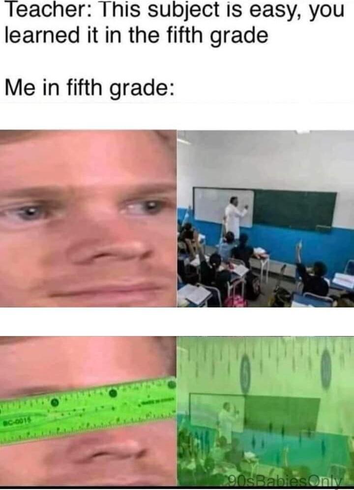 Teacher This subject is easy you learned it in the fifth grade Me in fifth grade