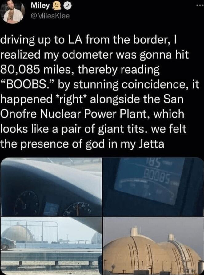 Miley CI VIR driving up to LA from the border realized my odometer was gonna hit 80085 miles thereby reading BOOBS by stunning coincidence it happened right alongside the San Onofre Nuclear Power Plant which looks like a pair of giant tits we felt the presence of god in my Jetta