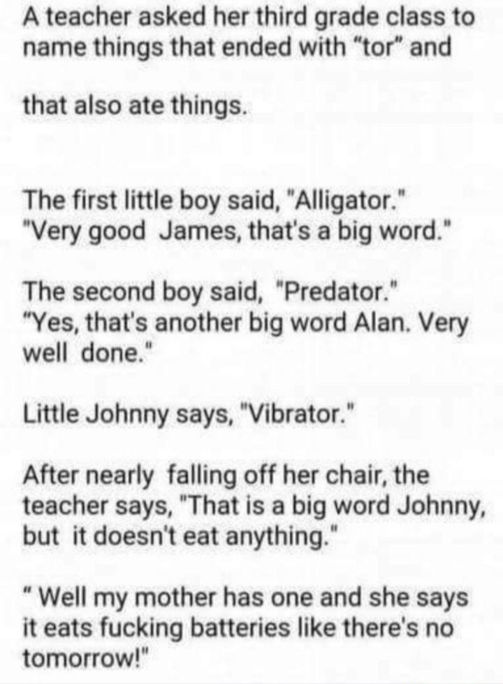 A teacher asked her third grade class to name things that ended with tor and that also ate things The first little boy said Alligator Very good James thats a big word The second boy said Predator Yes thats another big word Alan Very well done Little Johnny says Vibrator After nearly falling off her chair the teacher says That is a big word Johnny but it doesnt eat anything Well my mother has one a