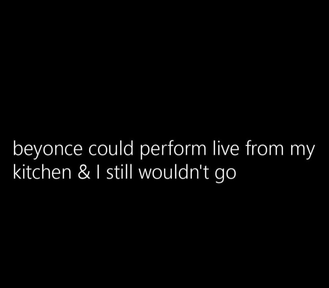 beyonce could perform live from my kitchen & I still wouldn't go