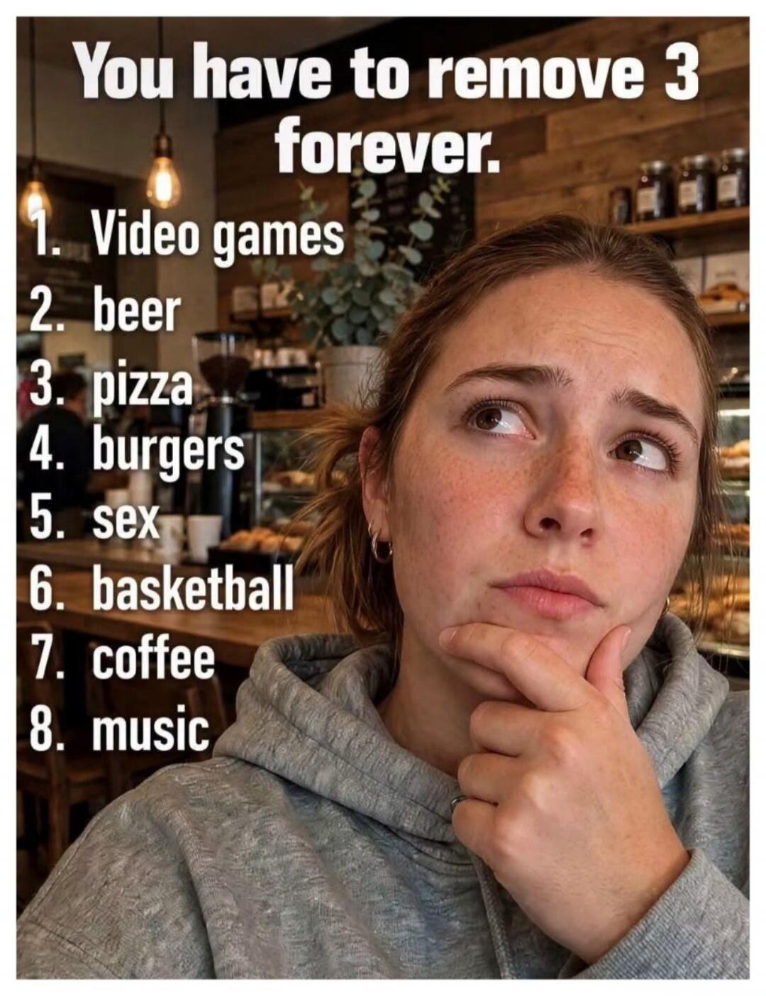 You have to remove 3 forever. 1. Video games 2. beer 3. pizza 4. burgers 5. sex 6. basketball 7. coffee 8. music