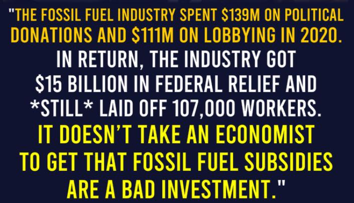 THE FOSSIL FUEL INDUSTRY SPENT 133M ON POLITICAL DONATIONS AND 111M ON LOBBYING IN 2020 IN RETURN THE INDUSTRY GOT 15 BILLION IN FEDERAL RELIEF AND STILL LAID OFF 107000 WORKERS IT DOESNT TAKE AN ECONOMIST TO GET THAT FOSSIL FUEL SUBSIDIES ARE A BAD INVESTMENT