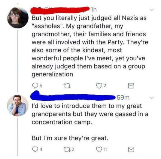 1h But you literally just judged all Nazis as assholes My grandfather my grandmother their families and friends were all involved with the Party Theyre also some of the kindest most wonderful people Ive meet yet youve already judged them based on a group generalization Qs al Q2 R Id love to introduce them to my great 7 grandparents but they were gassed in a concentration camp But Im sure theyre gr