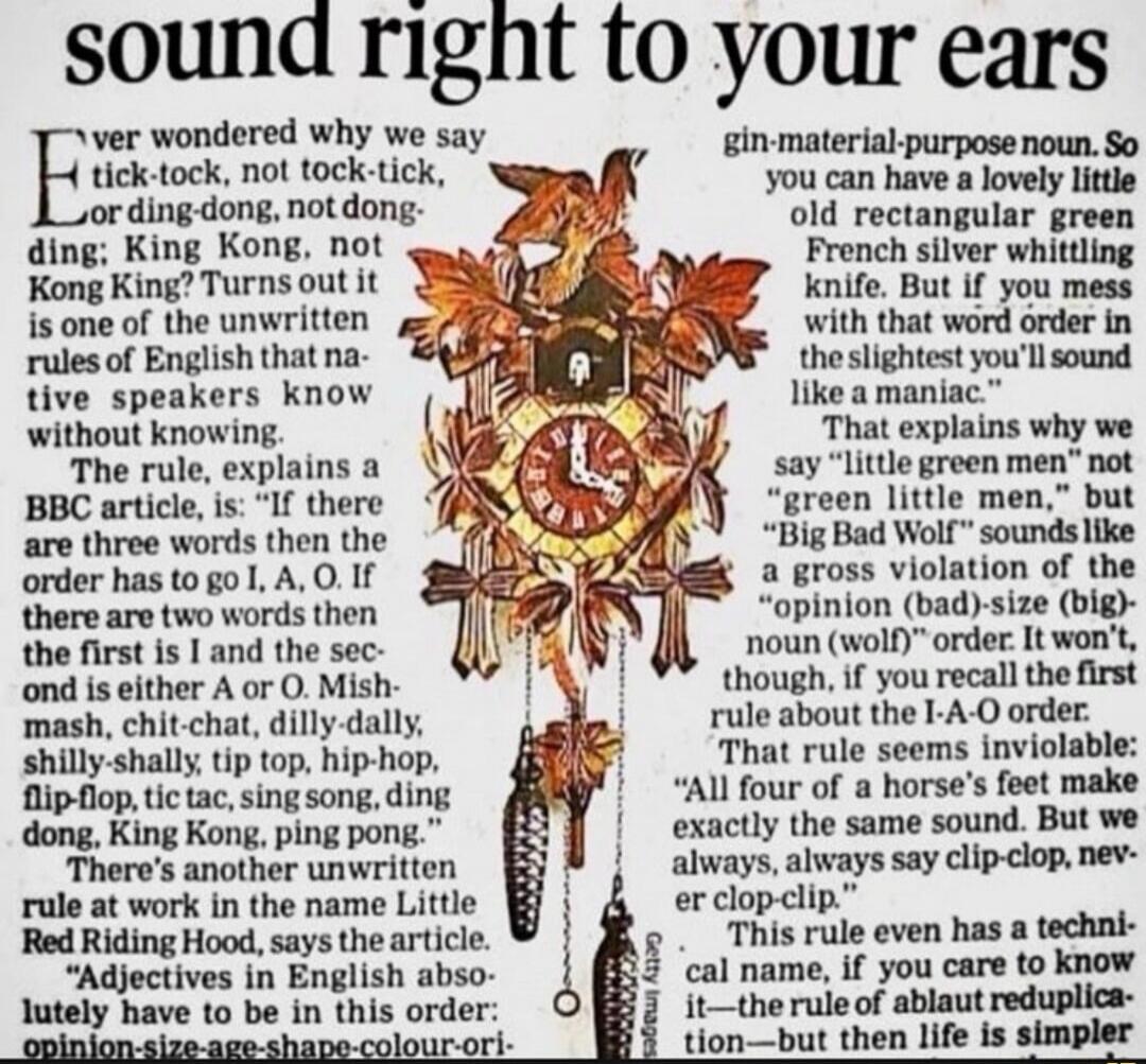 Ever wondered why we say tick-tock, not tock-tick; ding-dong, not dong-ding; King Kong, not Kong King? Turns out it is one of the unwritten rules of English that native speakers know without knowing. The rule, explains a BBC article, is: 