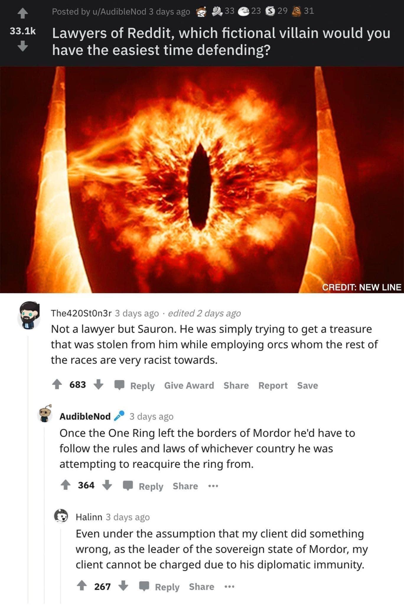 264 333k Lawyers of Reddit which fictional villain w have the easiest time defending BREDIT NEW LINE 9 Theazostonar 3 ca Not a lawyer but Sauron He was simply trying to get a treasure that was stolen from him while employing orcs whom the rest of the races are very racist towards 463 3 W Ry Audbtenod Once the One Ring left the borders of Mordor hed have to follow the rules and laws of whichever co