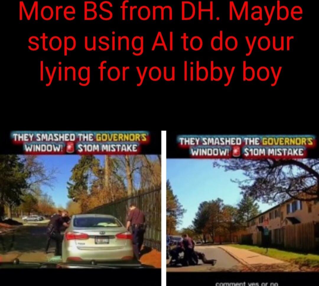 More BS from DH. Maybe stop using AI to do your lying for you libby boy

THEY SMASHED THE GOVERNORS WINDOW! $10M MISTAKE
THEY SMASHED THE GOVERNORS WINDOW! $10M MISTAKE