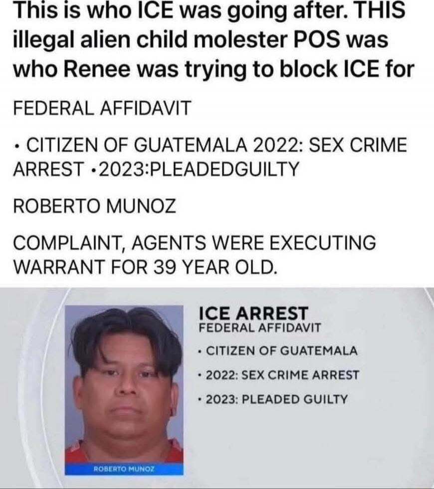 This is who ICE was going after. THIS illegal alien child molester POS was who Renee was trying to block ICE for

FEDERAL AFFIDAVIT
- CITIZEN OF GUATEMALA 2022: SEX CRIME ARREST
- 2023: PLEADED GUILTY

ROBERTO MUNOZ

COMPLAINT, AGENTS WERE EXECUTING WARRANT FOR 39 YEAR OLD.

ICE ARREST
FEDERAL AFFIDAVIT
- CITIZEN OF GUATEMALA
- 2022: SEX CRIME ARRE
