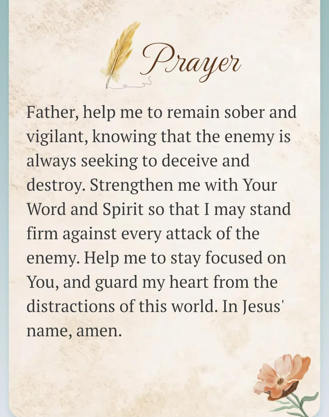 Prayer Father, help me to remain sober and vigilant, knowing that the enemy is always seeking to deceive and destroy. Strengthen me with Your Word and Spirit so that I may stand firm against every attack of the enemy. Help me to stay focused on You, and guard my heart from the distractions of this world. In Jesus' name, amen.