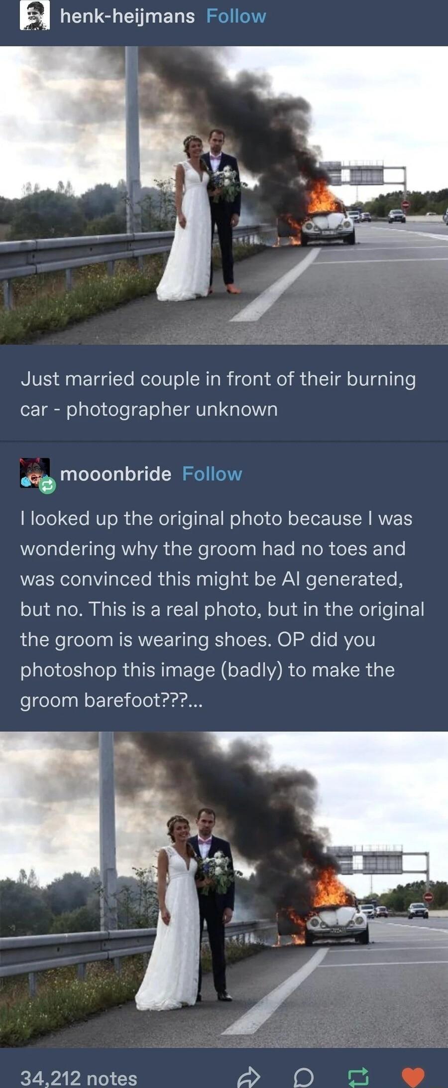 g henk heijmans Follow Just married couple in front of their burning car photographer unknown wig mooonbride Follow looked up the original photo because was wondering why the groom had no toes and was convinced this might be Al generated but no This is a real photo but in the original the groom is wearing shoes OP did you photoshop this image badly to make the groom barefoot 34212 notes a3 By e