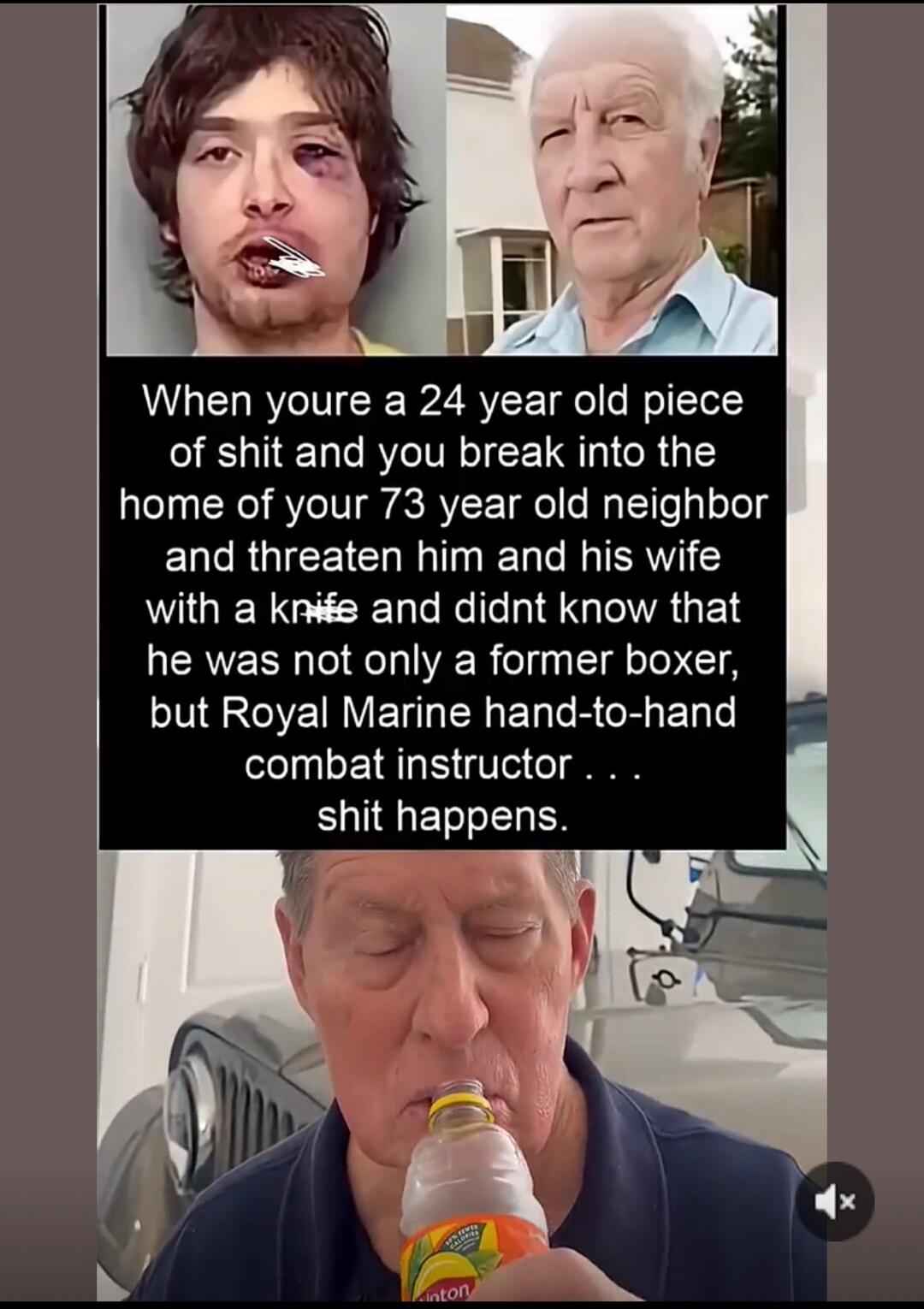 When you're a 24 year old piece of shit and you break into the home of your 73 year old neighbor and threaten him and his wife with a knife and didn't know that he was not only a former boxer, but Royal Marine hand-to-hand combat instructor . . . shit happens.