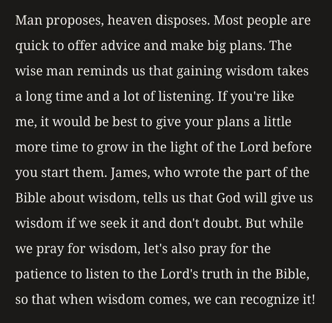 Man proposes, heaven disposes. Most people are quick to offer advice and make big plans. The wise man reminds us that gaining wisdom takes a long time and a lot of listening. If you're like me, it would be best to give your plans a little more time to grow in the light of the Lord before you start them. James, who wrote the part of the Bible about 