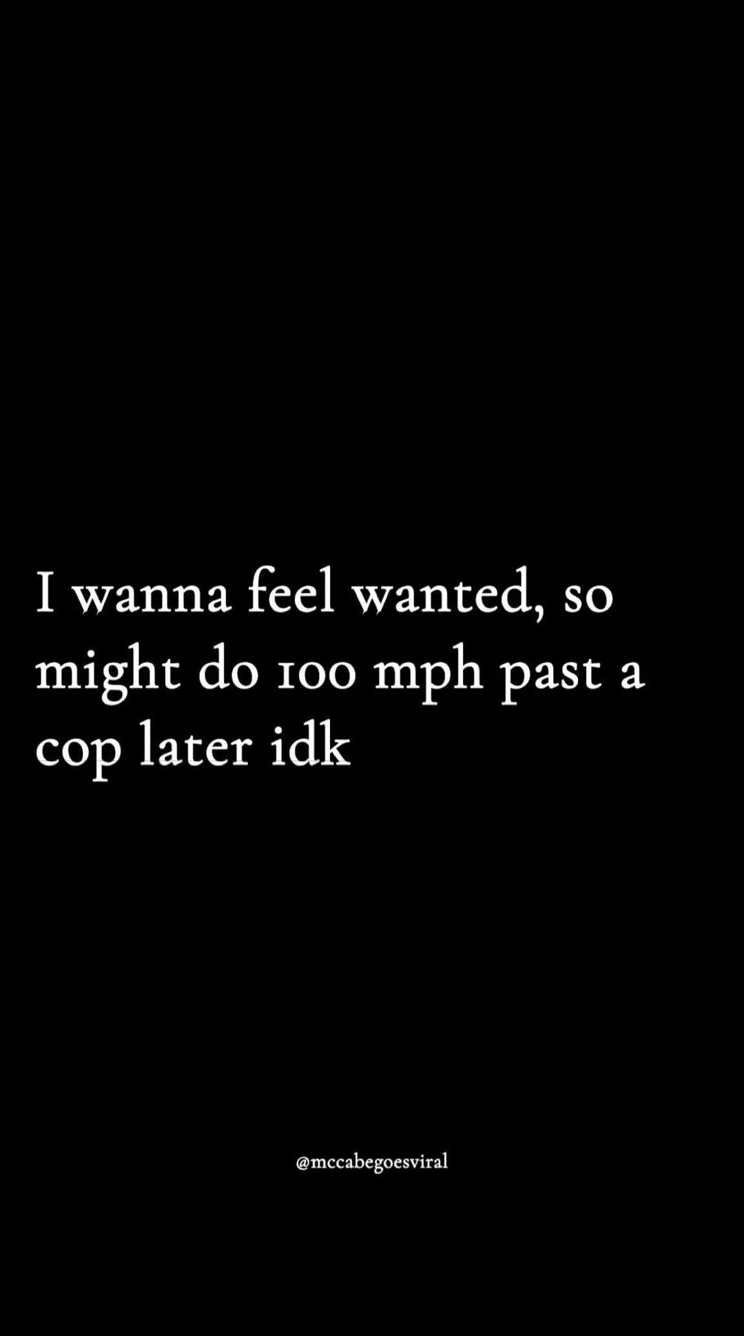 I wanna feel wanted, so might do 100 mph past a cop later idk