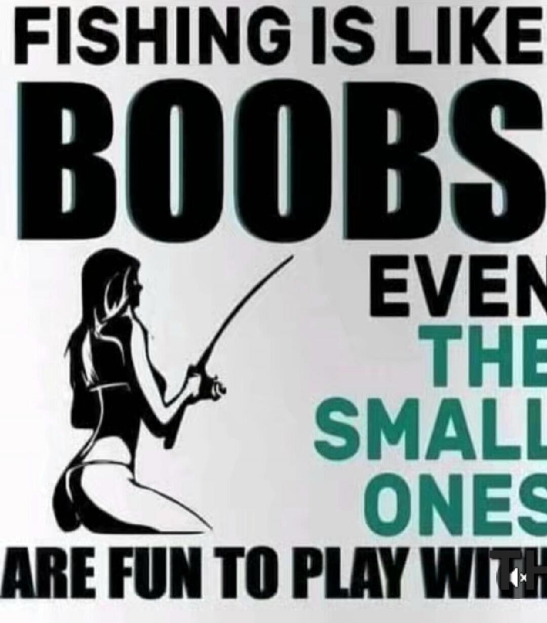 FISHING IS LIKE BOOBS EVEN THE SMALL ONES ARE FUN TO PLAY WITH