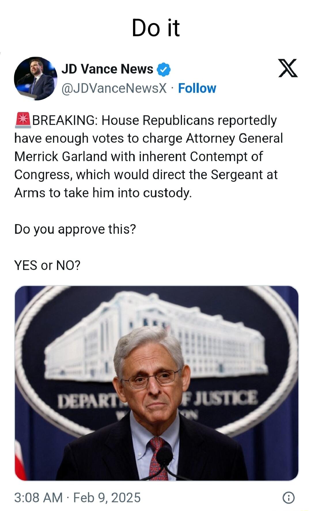 Do it JD Vance News X JDVanceNewsX Follow BREAKING House Republicans reportedly have enough votes to charge Attorney General Merrick Garland with inherent Contempt of Congress which would direct the Sergeant at Arms to take him into custody Do you approve this YES or NO 308 AM Feb 9 2025 o