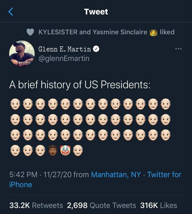 Tweet. KYLESISTER and Yasmine Sinclaire liked. Glenn E. Martin @glennEmartin. A brief history of US Presidents: 5:42 PM · 11/27/20 from Manhattan, NY · Twitter for iPhone. 33.2K Retweets 2,698 Quote Tweets 316K Likes.