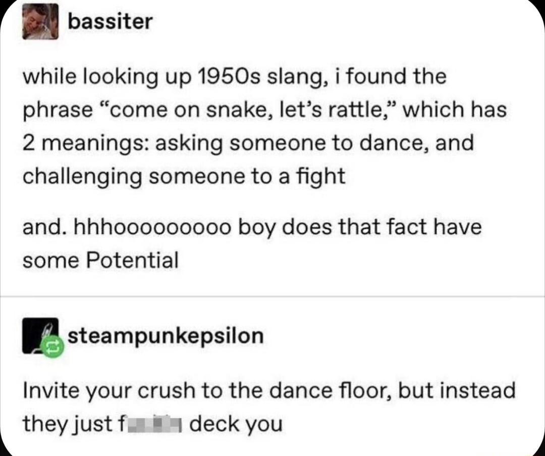 V bassiter while looking up 1950s slang i found the phrase come on snake lets rattle which has 2 meanings asking someone to dance and challenging someone to a fight and hhhooooooooo boy does that fact have some Potential steampunkepsilon Invite your crush to the dance floor but instead they just fun deck you