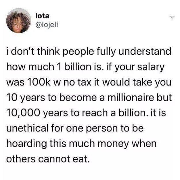 lota lojeli i dont think people fully understand how much 1 billion is if your salary was 100k w no tax it would take you 10 years to become a millionaire but 10000 years to reach a billion it is unethical for one person to be hoarding this much money when others cannot eat