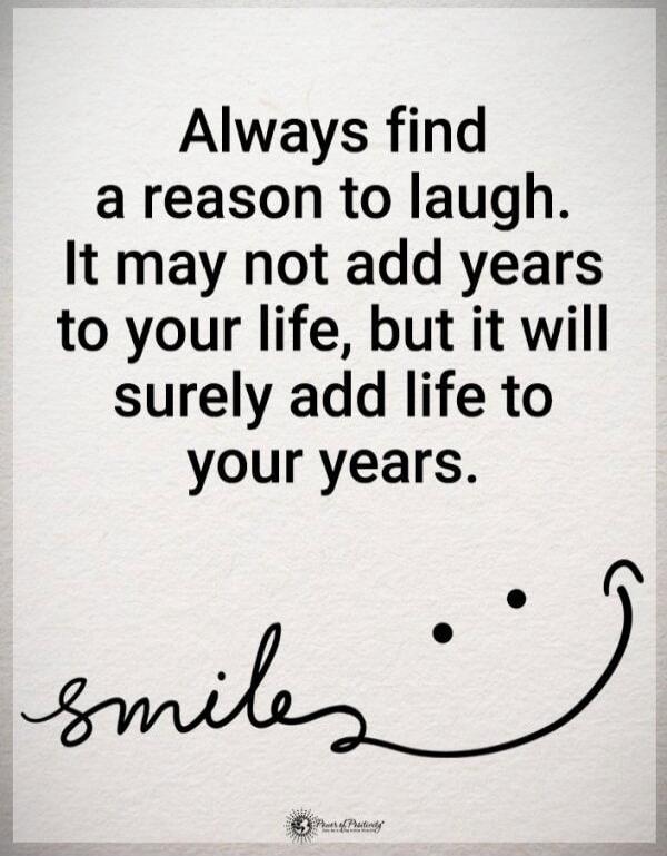 Always find a reason to laugh. It may not add years to your life, but it will surely add life to your years.