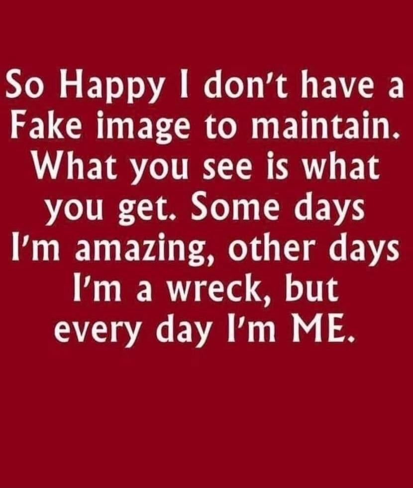 So Happy I don't have a Fake image to maintain. What you see is what you get. Some days I'm amazing, other days I'm a wreck, but every day I'm ME.