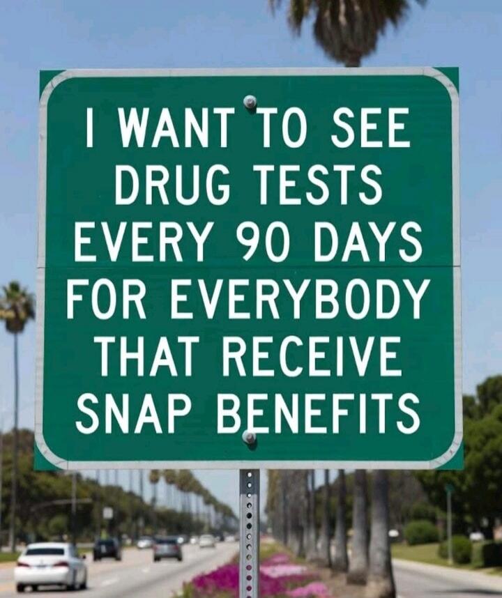 I WANT TO SEE DRUG TESTS EVERY 90 DAYS FOR EVERYBODY THAT RECEIVE SNAP BENEFITS