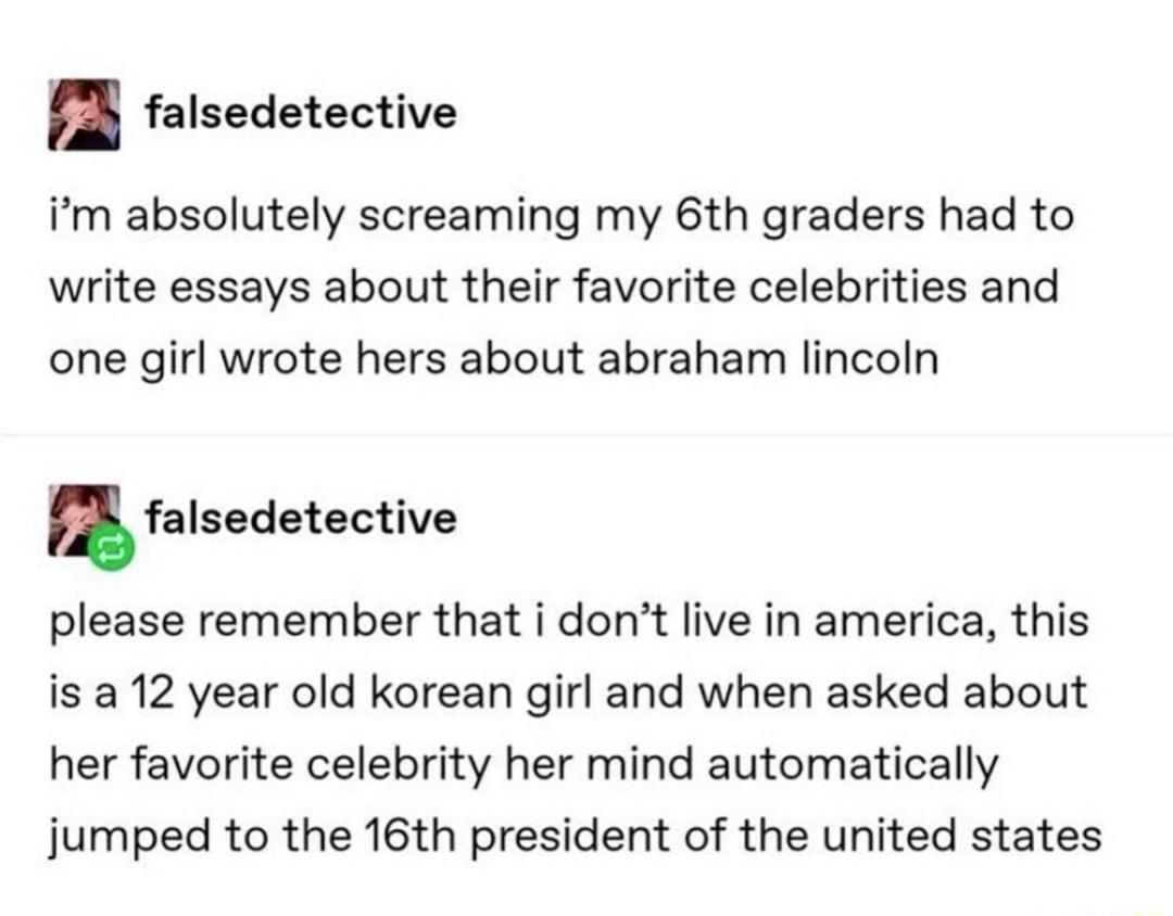 falsedetective im absolutely screaming my 6th graders had to write essays about their favorite celebrities and one girl wrote hers about abraham lincoln m falsedetective please remember that i dont live in america this is a 12 year old korean girl and when asked about her favorite celebrity her mind automatically jumped to the 16th president of the united states
