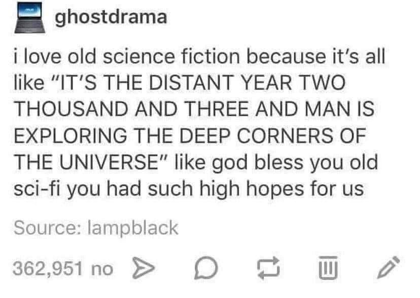 ghostdrama i love old science fiction because its all like ITS THE DISTANT YEAR TWO THOUSAND AND THREE AND MAN IS EXPLORING THE DEEP CORNERS OF THE UNIVERSE like god bless you old sci fi you had such high hopes for us Source lampblack 36291n0 O O W 2