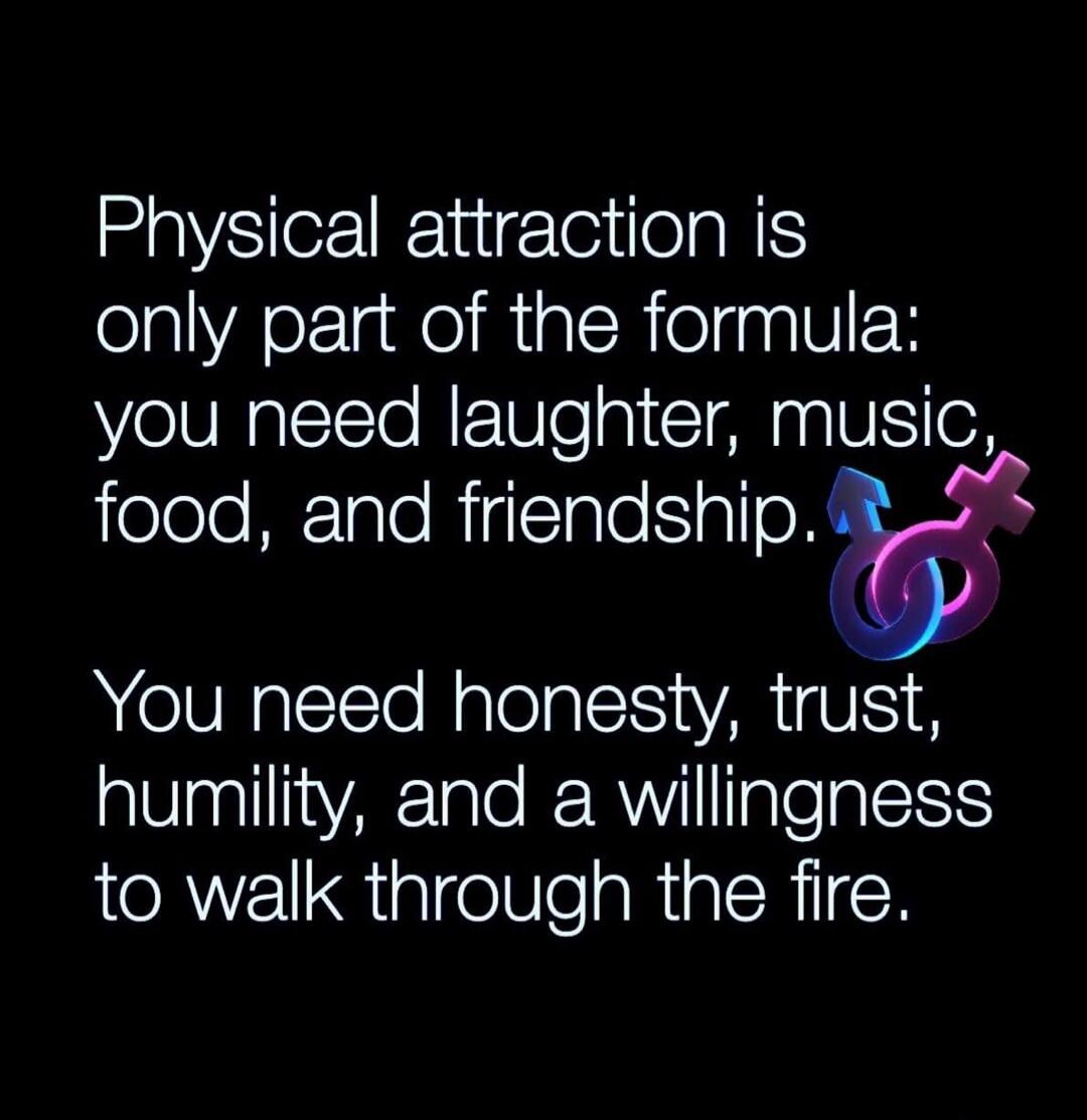 Physical attraction is only part of the formula: you need laughter, music, food, and friendship. You need honesty, trust, humility, and a willingness to walk through the fire.