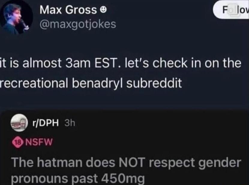 it is almost 3am EST. let’s check in on the recreational benadryl subreddit

r/DPH 3h
18 NSFW
The hatman does NOT respect gender pronouns past 450mg