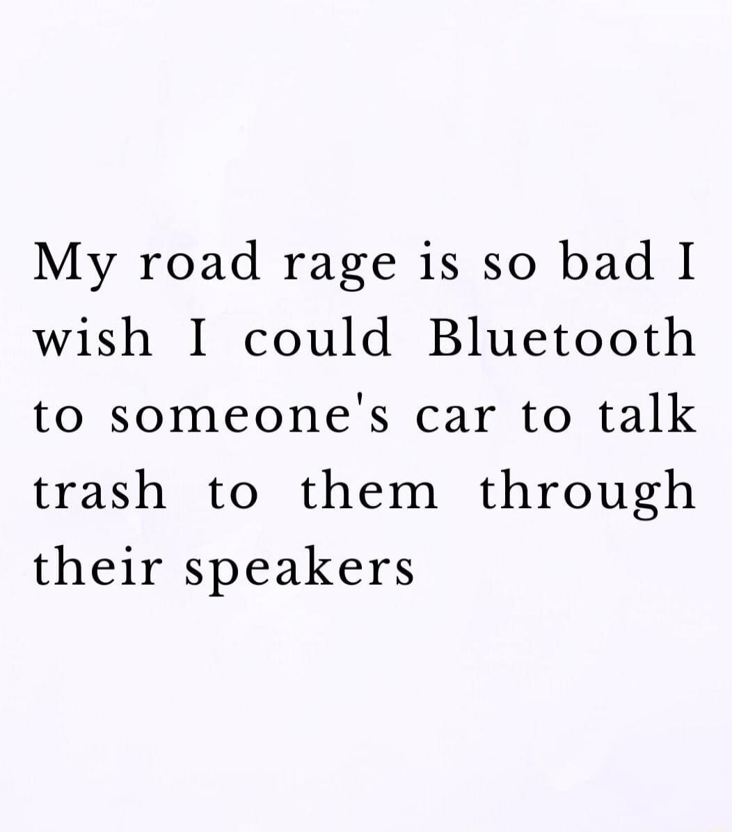 My road rage is so bad I wish I could Bluetooth to someones car to talk trash to them through their speakers