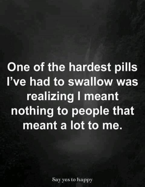 One of the hardest pills I've had to swallow was realizing I meant nothing to people that meant a lot to me. Say yes to happy