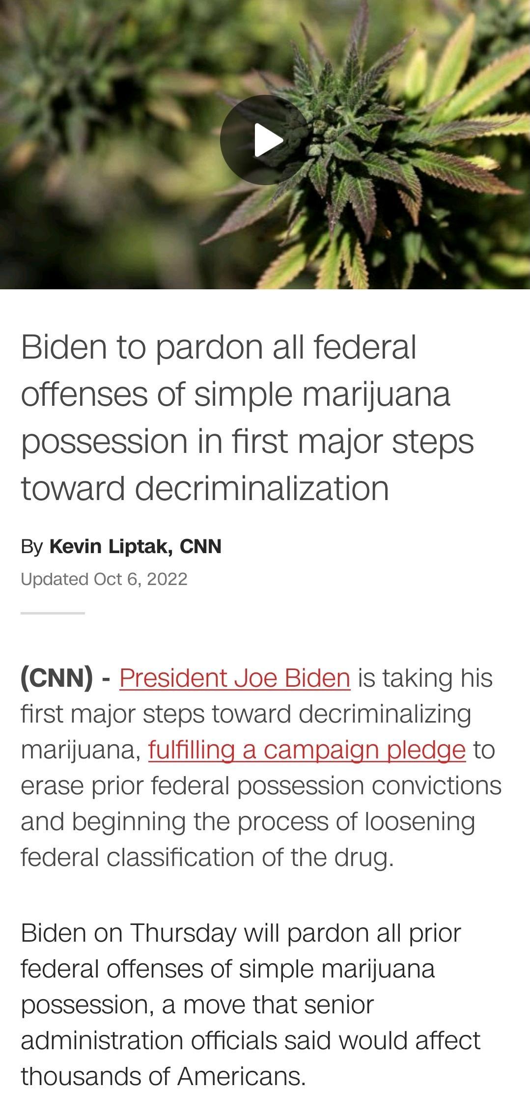 Biden to pardon all federal offenses of simple marijuana possession in first major steps toward decriminalization By Kevin Liptak CNN Updated Oct 6 2022 CNN President Joe Biden is taking his first major steps toward decriminalizing marijuana fulfilling a campaign pledge to erase prior federal possession convictions and beginning the process of loosening federal classification of the drug Biden on 