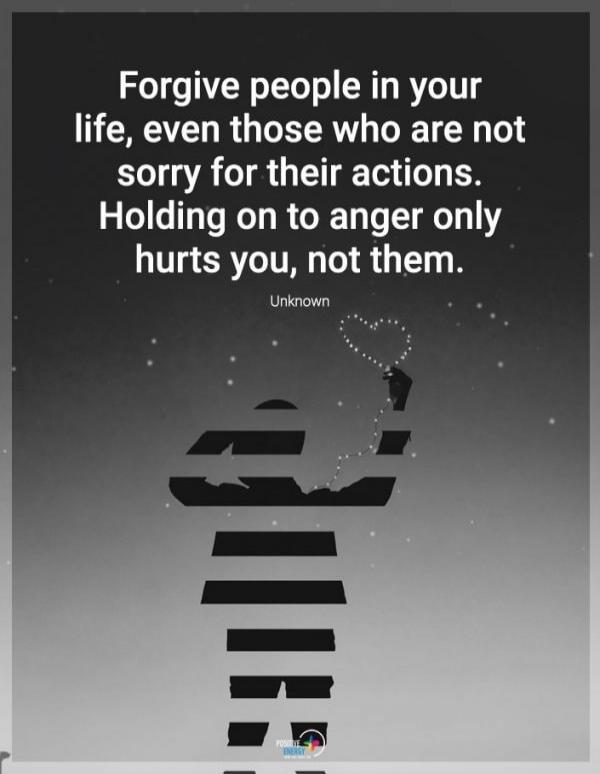 Forgive people in your life, even those who are not sorry for their actions. Holding on to anger only hurts you, not them. Unknown