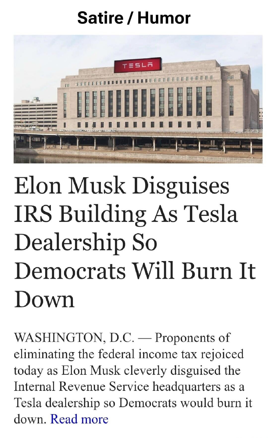Satire / Humor. TESLA. Elon Musk Disguises IRS Building As Tesla Dealership So Democrats Will Burn It Down. WASHINGTON, D.C. — Proponents of eliminating the federal income tax rejoiced today as Elon Musk cleverly disguised the Internal Revenue Service headquarters as a Tesla dealership so Democrats would burn it down. Read more