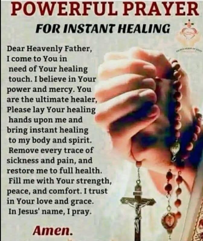 POWERFUL PRAYER FOR INSTANT HEALING\n\nDear Heavenly Father, I come to You in need of Your healing touch. I believe in Your power and mercy. You are the ultimate healer, Please lay Your healing hands upon me and bring instant healing to my body and spirit. Remove every trace of sickness and pain, and restore me to full health. Fill me with Your str