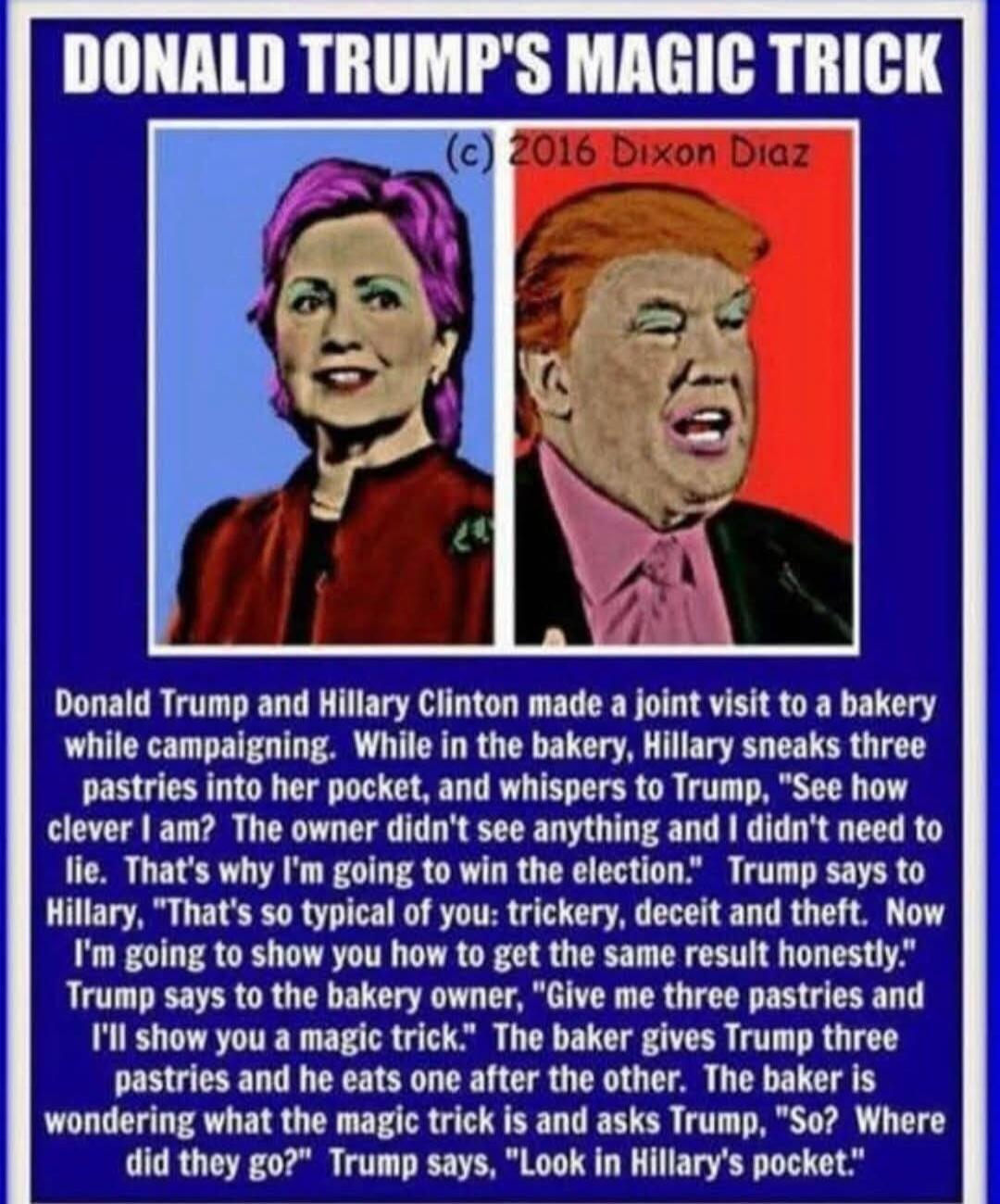 Donald Trump and Hillary Clinton made a joint visit to a bakery while campaigning. While in the bakery, Hillary sneaks three pastries into her pocket, and whispers to Trump, 'See how clever I am! That’s not right, deceit and theft. Now I'm going to show you how to get the same result honestly.' Trump says to Hillary, 'That's so typical of you: tric