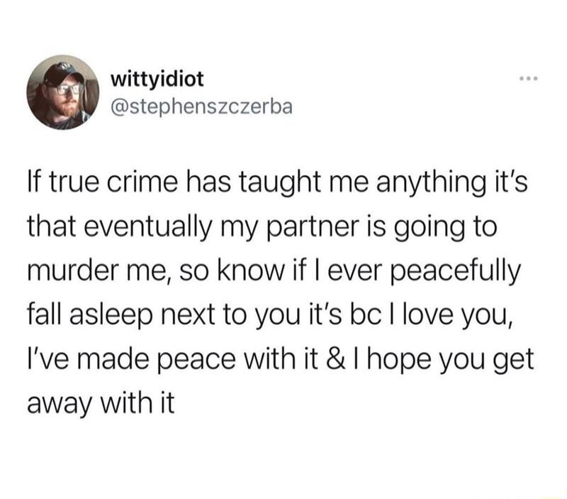 wittyidiot stephenszczerba If true crime has taught me anything its that eventually my partner is going to murder me so know if ever peacefully fall asleep next to you its bc love you Ive made peace with it hope you get away with it