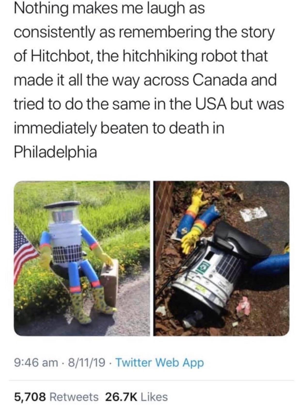 Nothing makes me laugh as consistently as remembering the story of Hitchbot the hitchhiking robot that made it all the way across Canada and tried to do the same in the USA but was immediately beaten to death in Philadelphia 946 am 81119 Twitter Web App 5708 Retweets 267K Likes