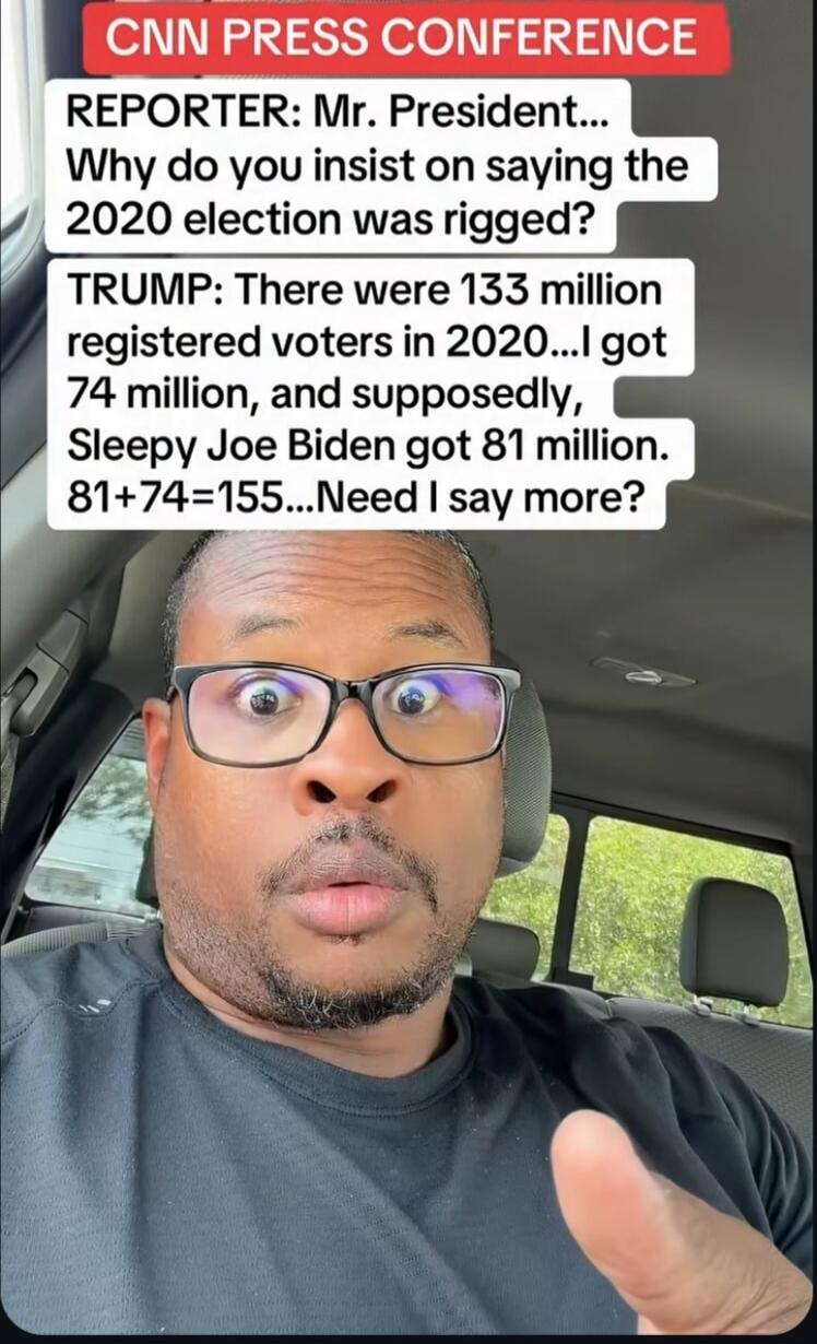 CNN PRESS CONFERENCE REPORTER: Mr. President... Why do you insist on saying the 2020 election was rigged? TRUMP: There were 133 million registered voters in 2020...I got 74 million, and supposedly, Sleepy Joe Biden got 81 million. 81+74=155...Need I say more?