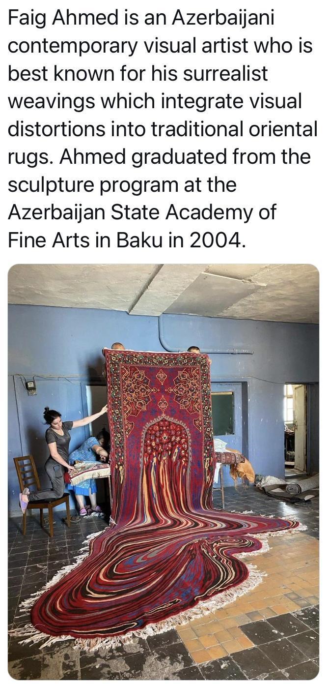 Faig Ahmed is an Azerbaijani contemporary visual artist who is best known for his surrealist weavings which integrate visual distortions into traditional oriental rugs Ahmed graduated from the sculpture program at the Azerbaijan State Academy of Fine Arts in Baku in 2004