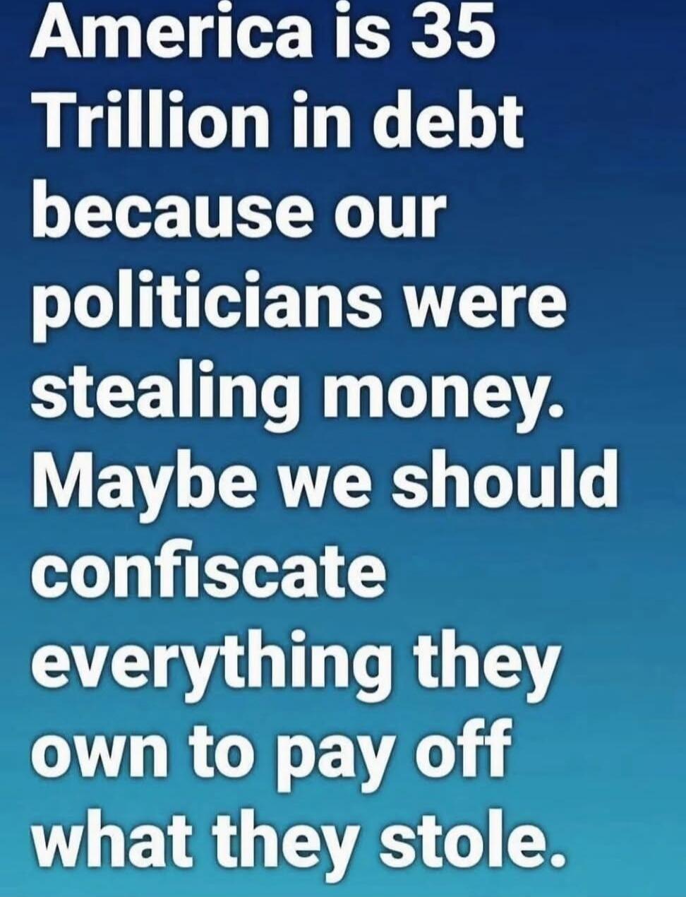 America is 35 Trillion in debt because our politicians were stealing money. Maybe we should confiscate everything they own to pay off what they stole.