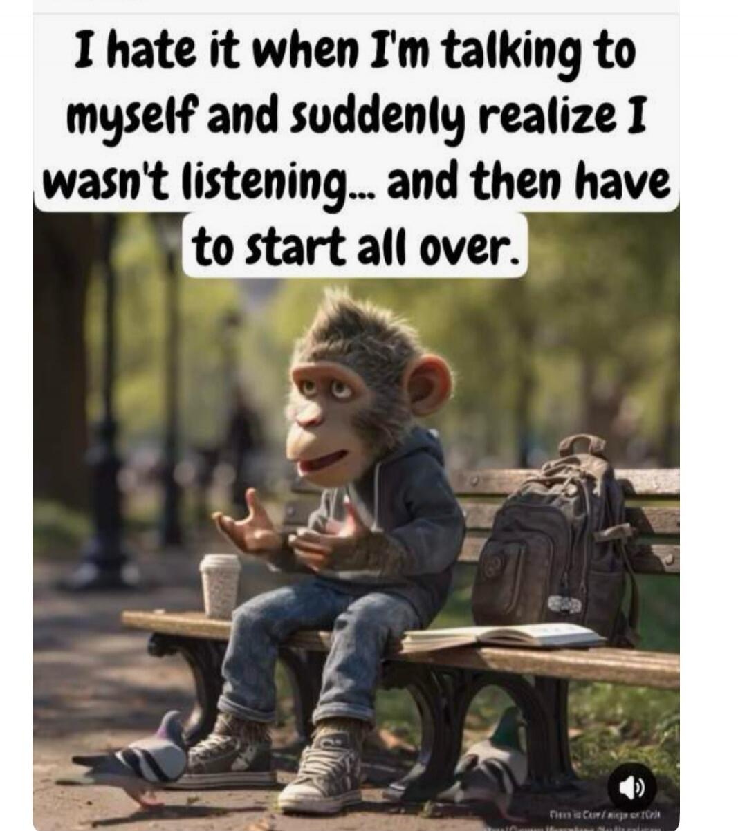 I hate it when I'm talking to myself and suddenly realize I wasn't listening... and then have to start all over.