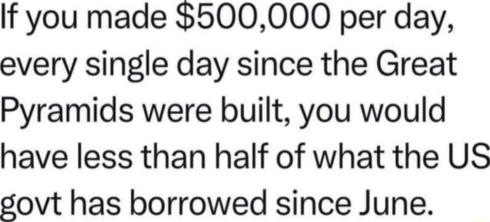 If you made 500000 per day every single day since the Great Pyramids were built you would have less than half of what the US govt has borrowed since June