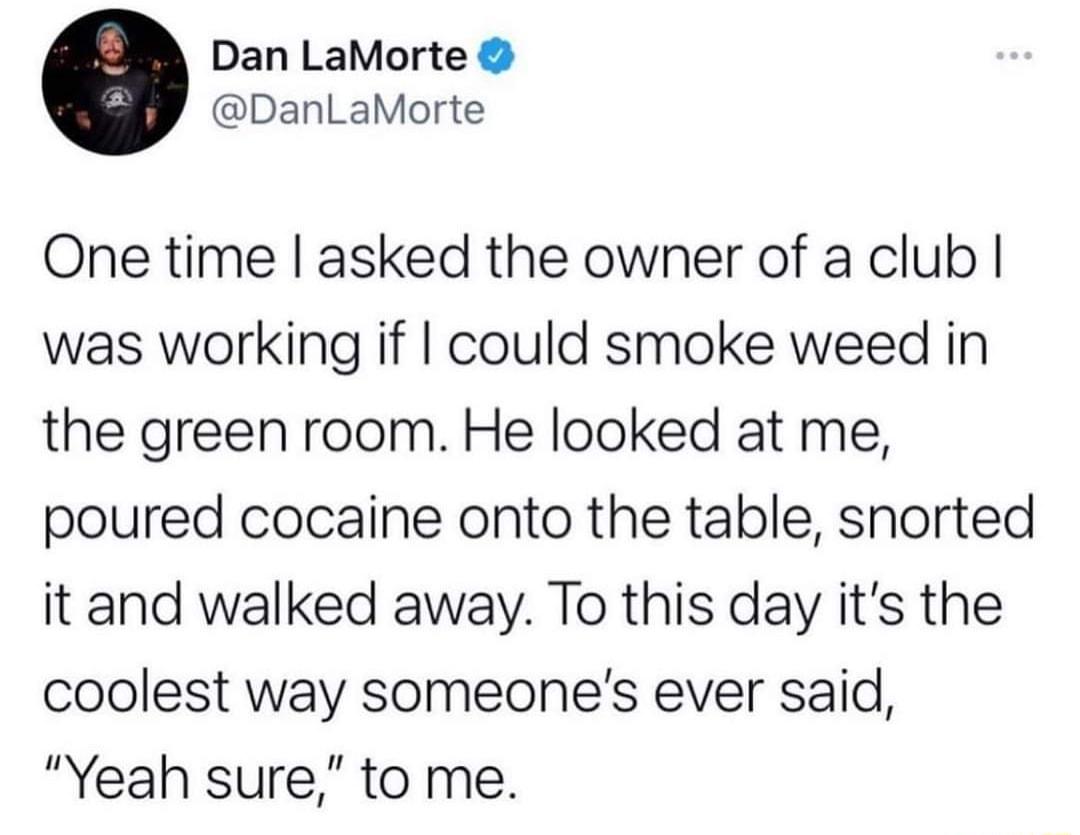 Dan LaMorte DanLaMorte One time asked the owner of a club was working if could smoke weed in the green room He looked at me poured cocaine onto the table snorted it and walked away To this day its the coolest way someones ever said Yeah sure to me