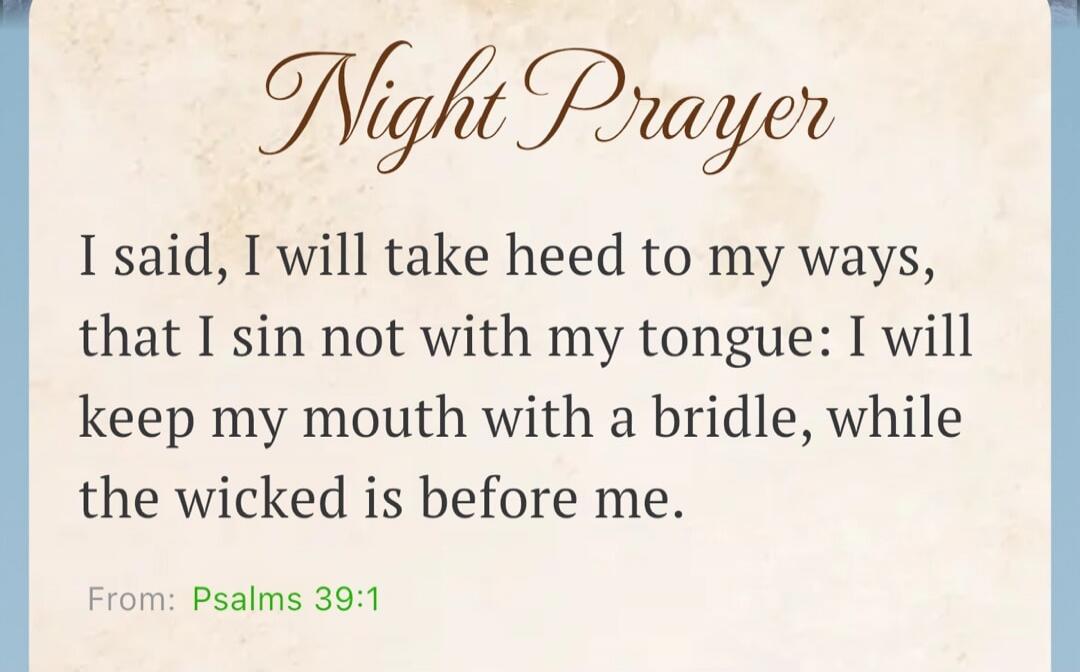 Night Prayer. I said, I will take heed to my ways, that I sin not with my tongue: I will keep my mouth with a bridle, while the wicked is before me. From: Psalms 39:1