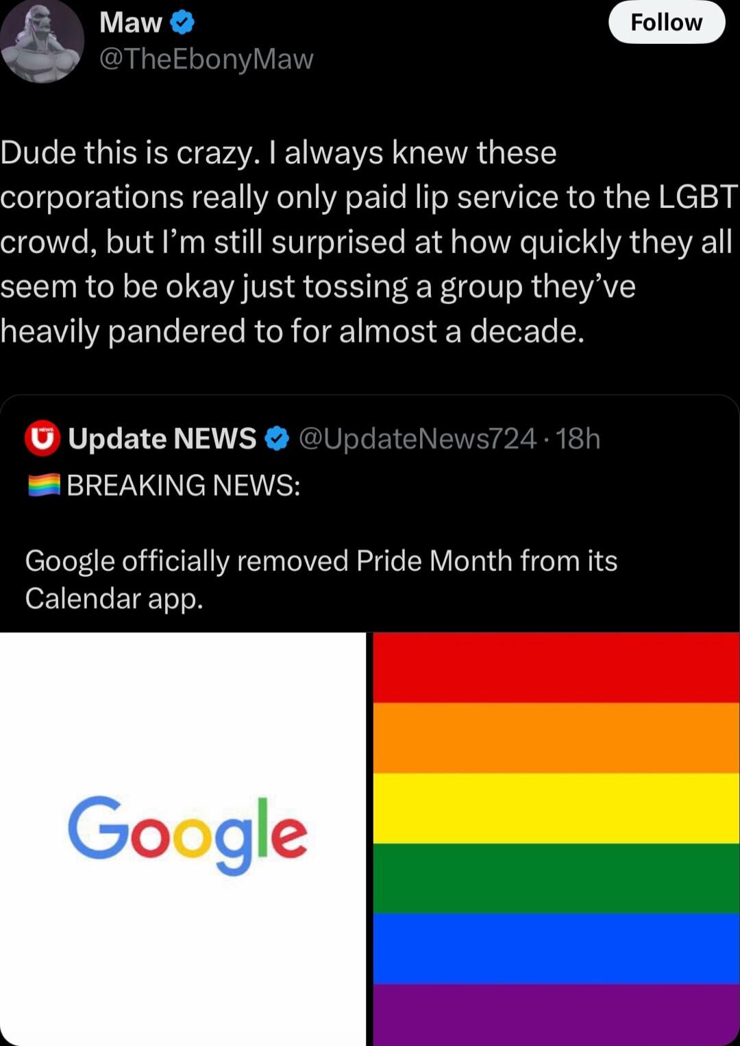 Maw Follow Dude this is crazy always knew these corporations really only paid lip service to the LGBT crowd but Im still surprised at how quickly they all seem to be okay just tossing a group theyve heavily pandered to for almost a decade U Update NEWS BREAKING NEWS Google officially removed Pride Month from its Calendar app