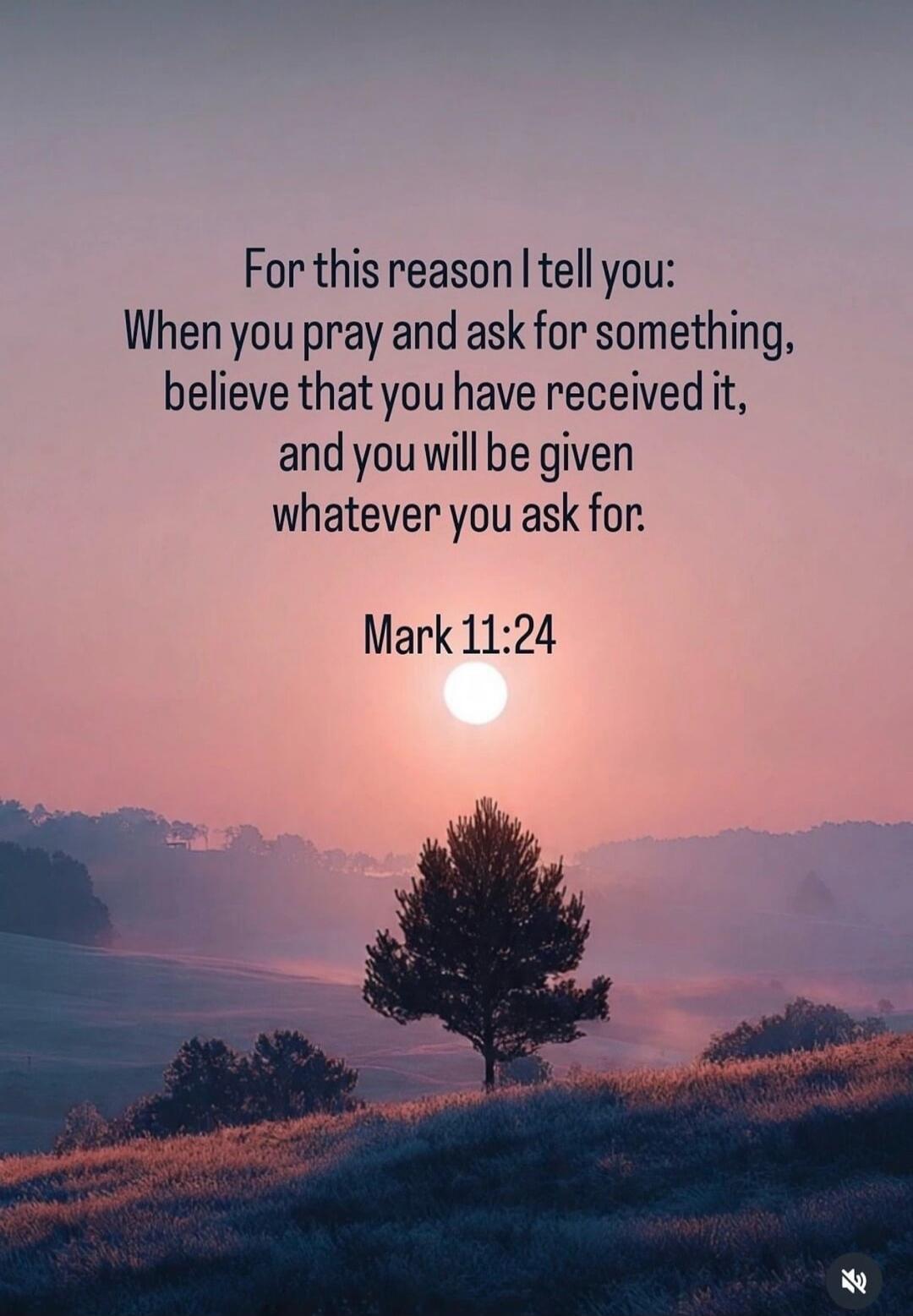 For this reason I tell you: When you pray and ask for something, believe that you have received it, and you will be given whatever you ask for. Mark 11:24